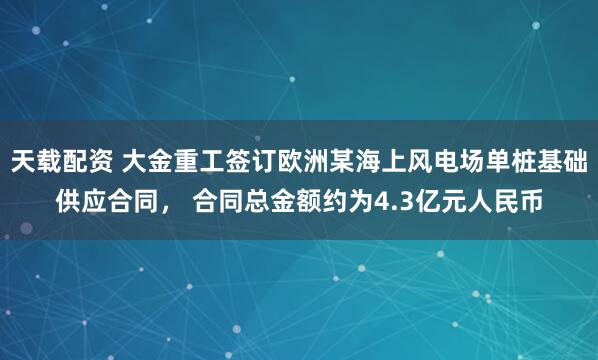 天载配资 大金重工签订欧洲某海上风电场单桩基础供应合同， 合同总金额约为4.3亿元人民币