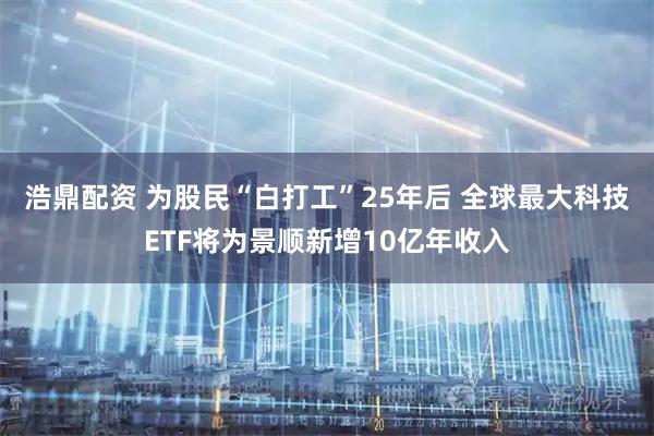 浩鼎配资 为股民“白打工”25年后 全球最大科技ETF将为景顺新增10亿年收入