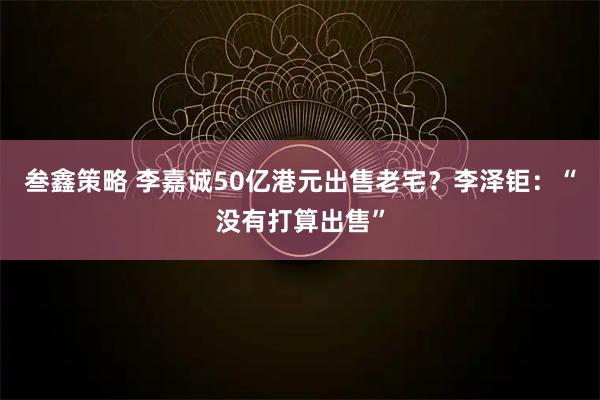 叁鑫策略 李嘉诚50亿港元出售老宅？李泽钜：“没有打算出售”