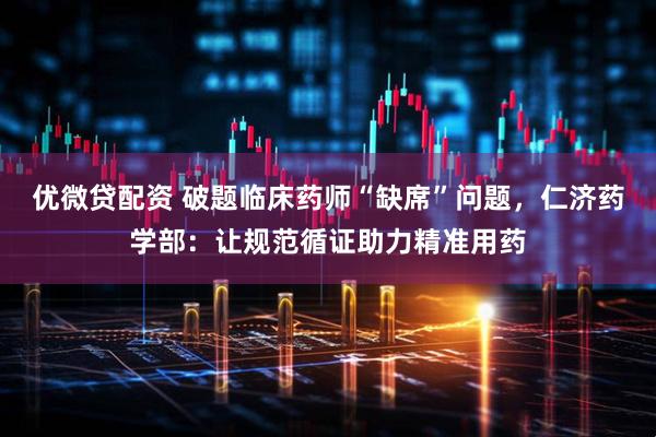 优微贷配资 破题临床药师“缺席”问题,仁济药学部:让规范循证助力精准用药