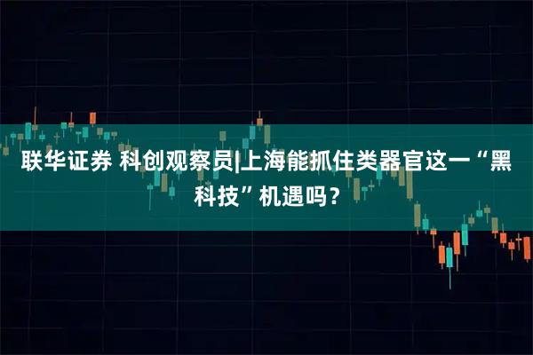 联华证券 科创观察员|上海能抓住类器官这一“黑科技”机遇吗?
