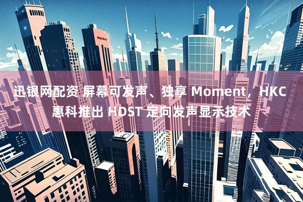 迅银网配资 屏幕可发声、独享 Moment，HKC 惠科推出 HDST 定向发声显示技术