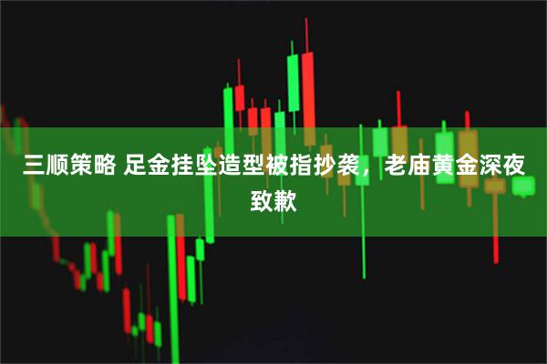 三顺策略 足金挂坠造型被指抄袭，老庙黄金深夜致歉
