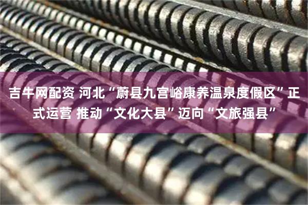 吉牛网配资 河北“蔚县九宫峪康养温泉度假区”正式运营 推动“文化大县”迈向“文旅强县”