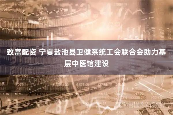致富配资 宁夏盐池县卫健系统工会联合会助力基层中医馆建设