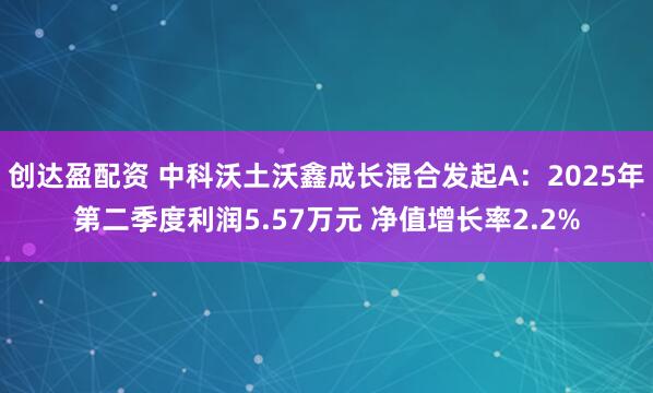 创达盈配资 中科沃土沃鑫成长混合发起A:2025年第二季度利润5.57万元 净值增长率2.2%