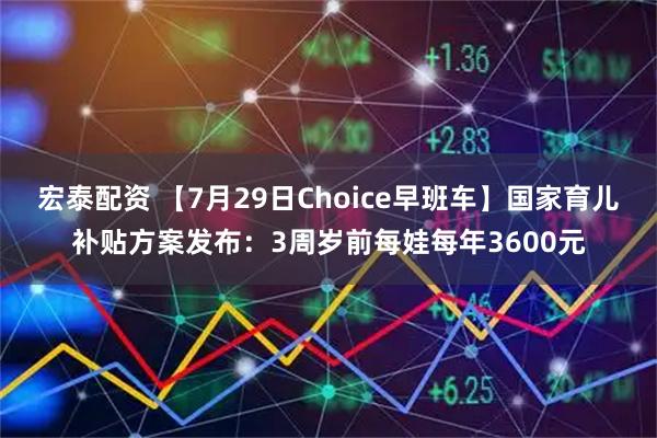 宏泰配资 【7月29日Choice早班车】国家育儿补贴方案发布:3周岁前每娃每年3600元