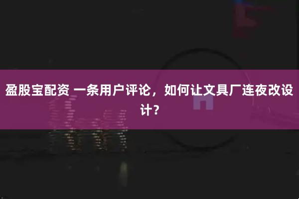 盈股宝配资 一条用户评论，如何让文具厂连夜改设计？