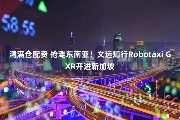 鸿满仓配资 抢滩东南亚!文远知行Robotaxi GXR开进新加坡