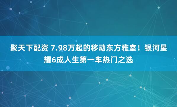 聚天下配资 7.98万起的移动东方雅室！银河星耀6成人生第一车热门之选