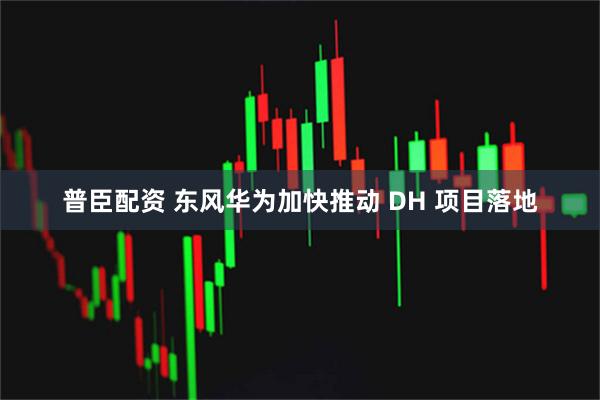 普臣配资 东风华为加快推动 DH 项目落地