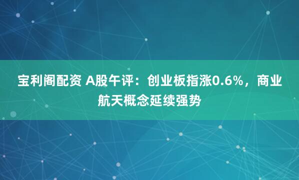 宝利阁配资 A股午评：创业板指涨0.6%，商业航天概念延续强势
