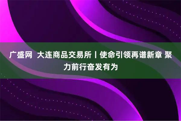 广盛网  大连商品交易所丨使命引领再谱新章 聚力前行奋发有为
