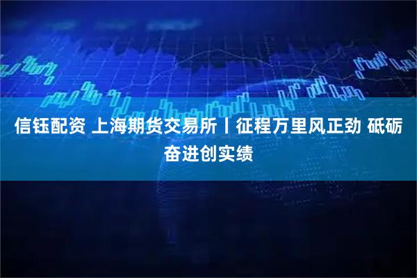 信钰配资 上海期货交易所丨征程万里风正劲 砥砺奋进创实绩