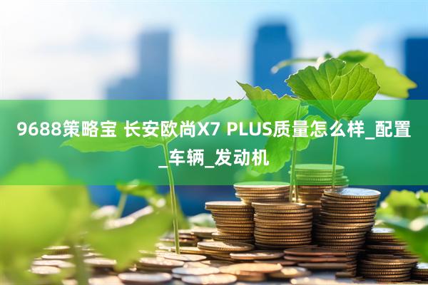 9688策略宝 长安欧尚X7 PLUS质量怎么样_配置_车辆_发动机
