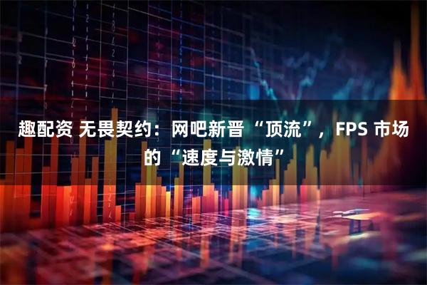 趣配资 无畏契约：网吧新晋 “顶流”，FPS 市场的 “速度与激情”