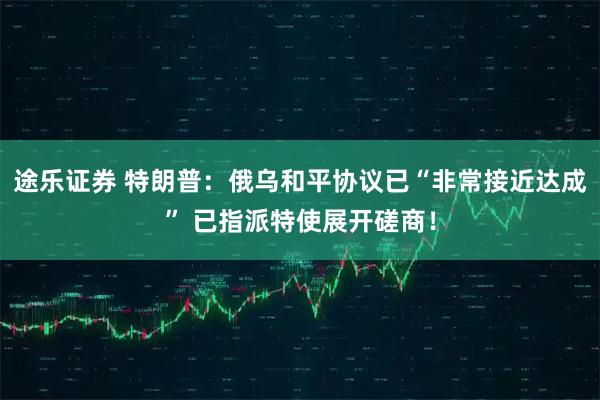 途乐证券 特朗普：俄乌和平协议已“非常接近达成” 已指派特使展开磋商！