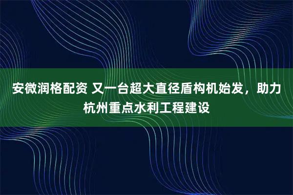 安微润格配资 又一台超大直径盾构机始发，助力杭州重点水利工程建设