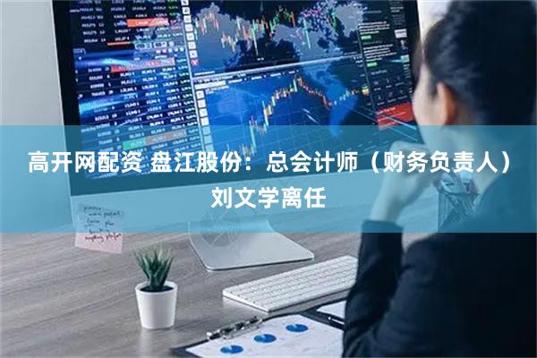 高开网配资 盘江股份：总会计师（财务负责人）刘文学离任